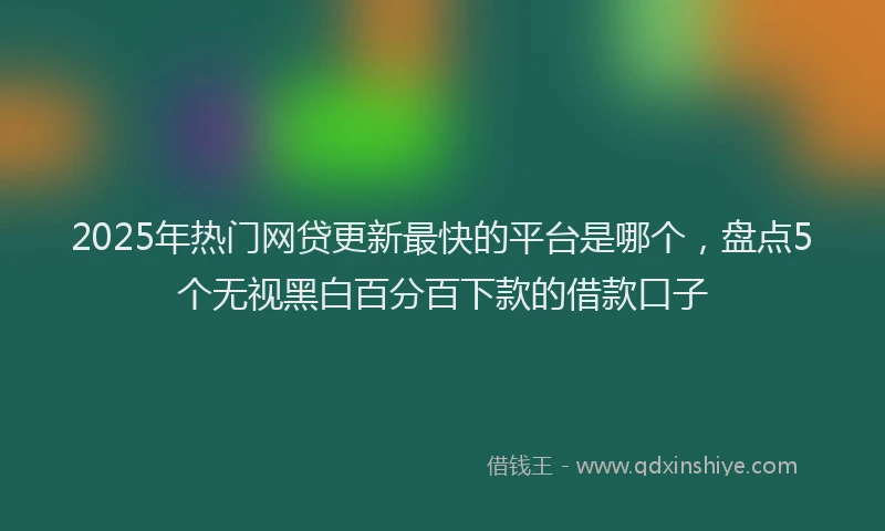 2025年热门网贷更新最快的平台是哪个，盘点5个无视黑白百分百下款的借款口子