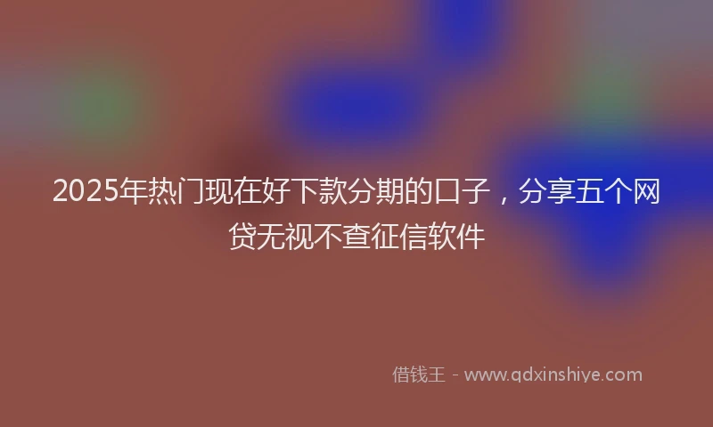 2025年热门现在好下款分期的口子，分享五个网贷无视不查征信软件