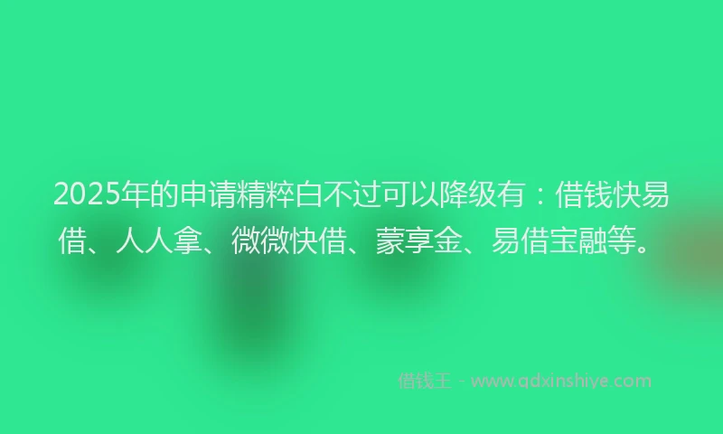 2025年的申请精粹白不过可以降级有：借钱快易借、人人拿、微微快借、蒙享金、易借宝融等。