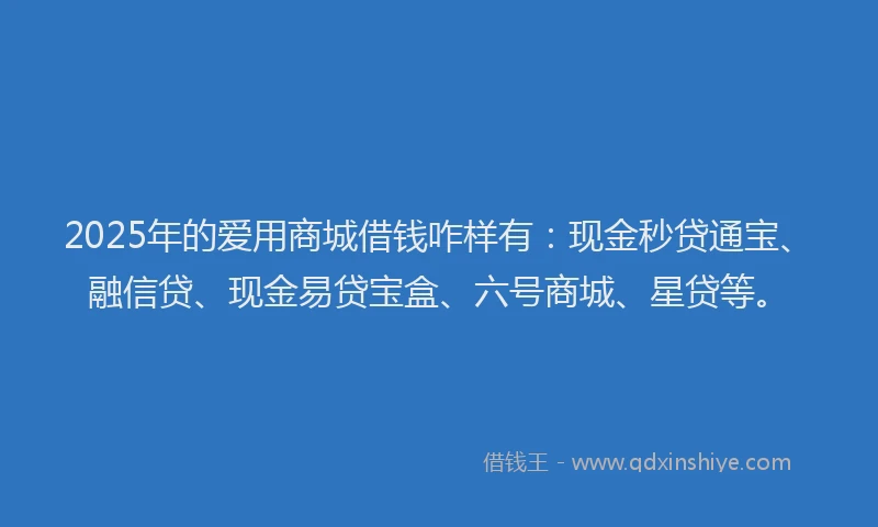 2025年的爱用商城借钱咋样有：现金秒贷通宝、融信贷、现金易贷宝盒、六号商城、星贷等。