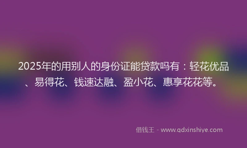 2025年的用别人的身份证能贷款吗有：轻花优品、易得花、钱速达融、盈小花、惠享花花等。