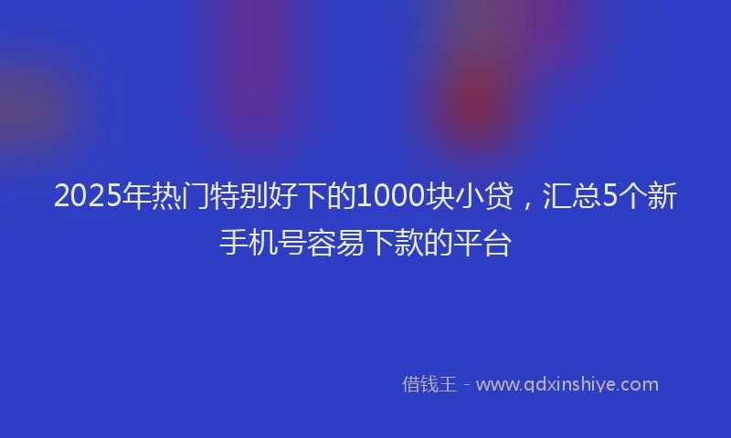 2025年热门特别好下的1000块小贷，汇总5个新手机号容易下款的平台