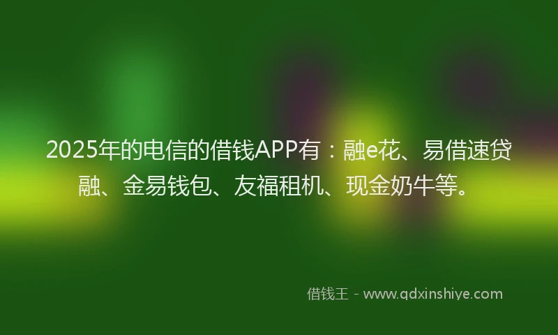 2025年的电信的借钱APP有：融e花、易借速贷融、金易钱包、友福租机、现金奶牛等。