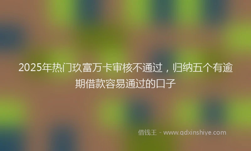 2025年热门玖富万卡审核不通过，归纳五个有逾期借款容易通过的口子