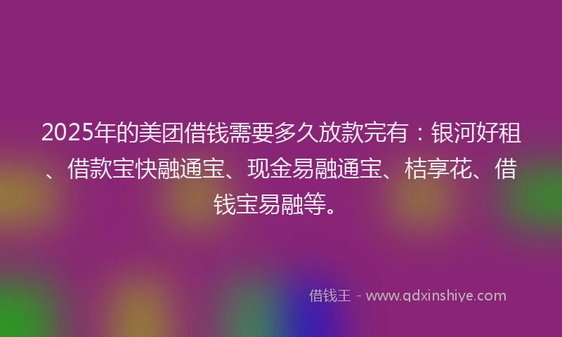2025年的美团借钱需要多久放款完有：银河好租、借款宝快融通宝、现金易融通宝、桔享花、借钱宝易融等。