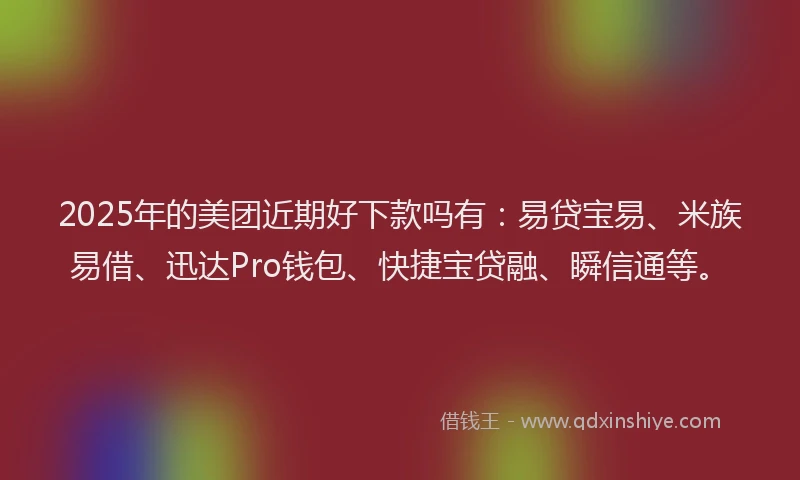 2025年的美团近期好下款吗有：易贷宝易、米族易借、迅达Pro钱包、快捷宝贷融、瞬信通等。