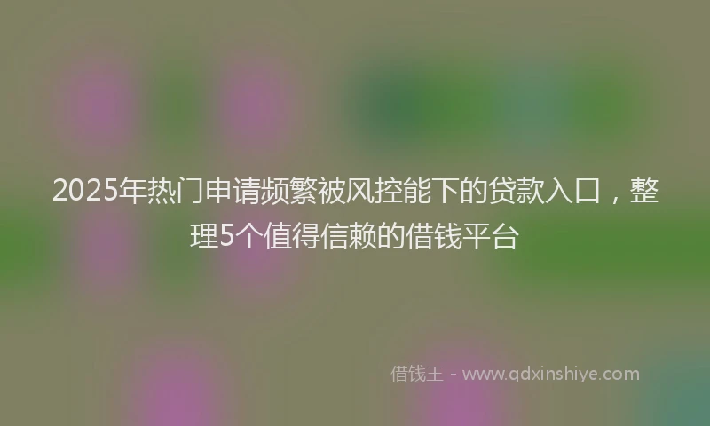 2025年热门申请频繁被风控能下的贷款入口，整理5个值得信赖的借钱平台