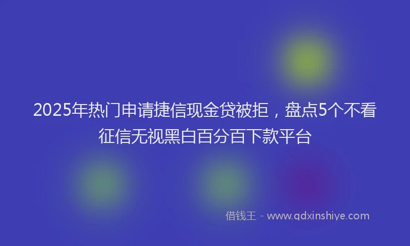 2025年热门申请捷信现金贷被拒，盘点5个不看征信无视黑白百分百下款平台