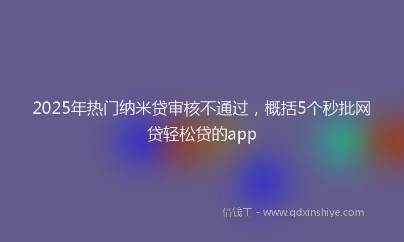 2025年热门纳米贷审核不通过，概括5个秒批网贷轻松贷的app
