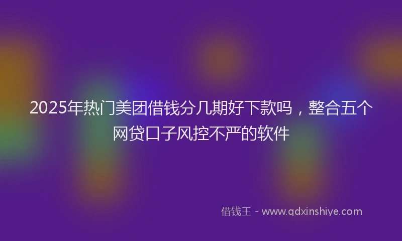 2025年热门美团借钱分几期好下款吗，整合五个网贷口子风控不严的软件