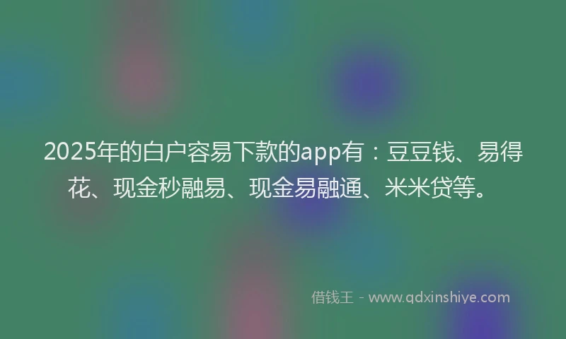 2025年的白户容易下款的app有：豆豆钱、易得花、现金秒融易、现金易融通、米米贷等。