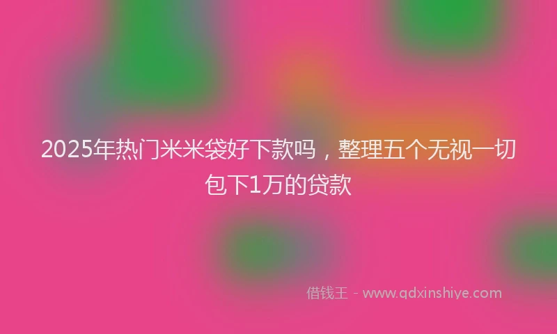 2025年热门米米袋好下款吗，整理五个无视一切包下1万的贷款