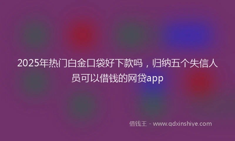 2025年热门白金口袋好下款吗,归纳五个失信人员可以借钱的网贷app