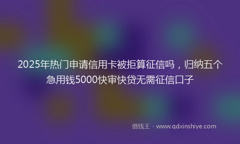 2025年热门申请信用卡被拒算征信吗，归纳五个急用钱5000快审快贷无需征信口子