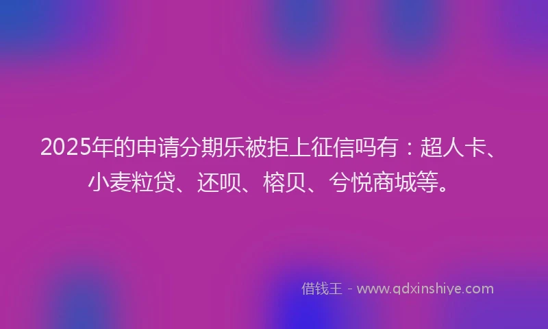 2025年的申请分期乐被拒上征信吗有：超人卡、小麦粒贷、还呗、榕贝、兮悦商城等。