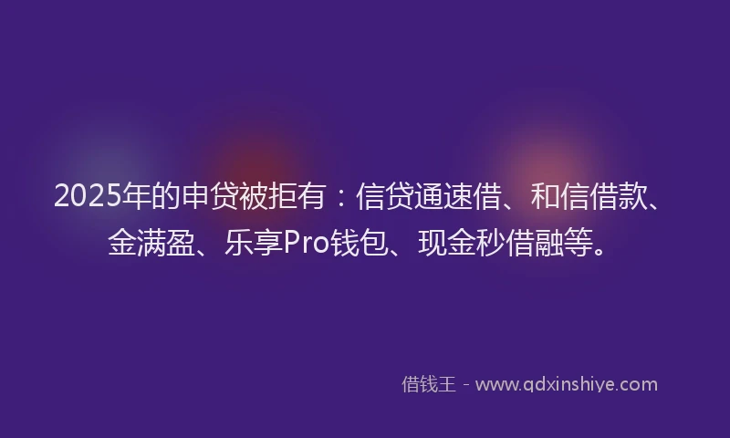 2025年的申贷被拒有：信贷通速借、和信借款、金满盈、乐享Pro钱包、现金秒借融等。