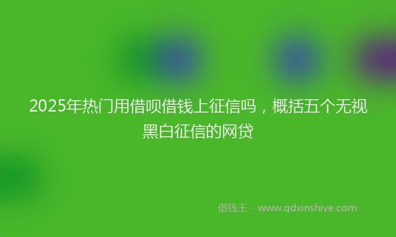 2025年热门用借呗借钱上征信吗，概括五个无视黑白征信的网贷