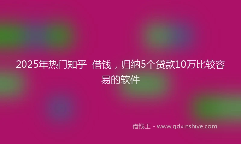 2025年热门知乎 借钱,归纳5个贷款10万比较容易的软件
