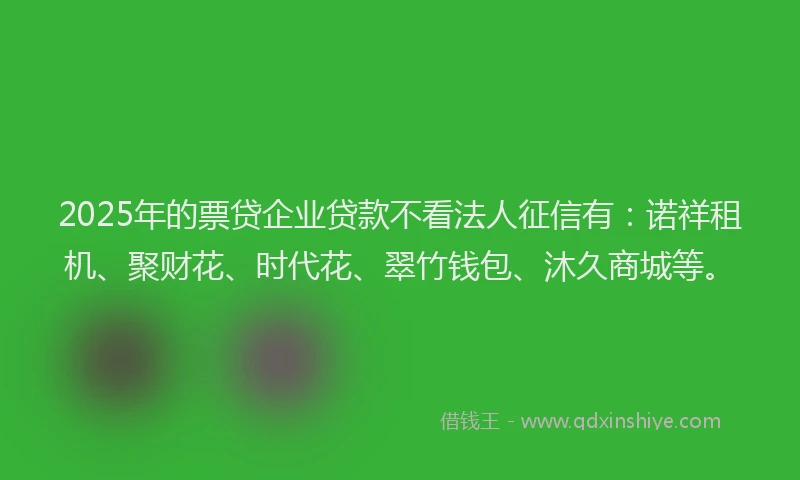 2025年的票贷企业贷款不看法人征信有：诺祥租机、聚财花、时代花、翠竹钱包、沐久商城等。