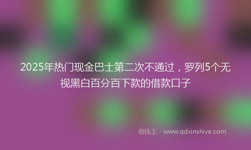 2025年热门现金巴士第二次不通过，罗列5个无视黑白百分百下款的借款口子