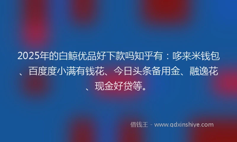 2025年的白鲸优品好下款吗知乎有:哆来米钱包、百度度小满有钱花、今日头条备用金、融逸花、现金好贷等。