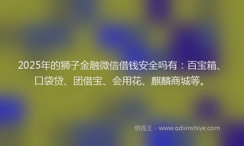 2025年的狮子金融微信借钱安全吗有：百宝箱、口袋贷、团借宝、会用花、麒麟商城等。