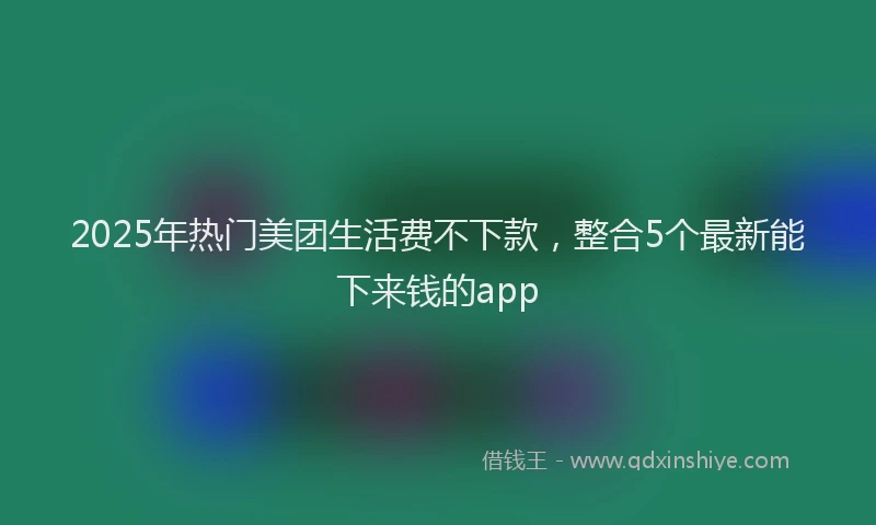 2025年热门美团生活费不下款，整合5个最新能下来钱的app