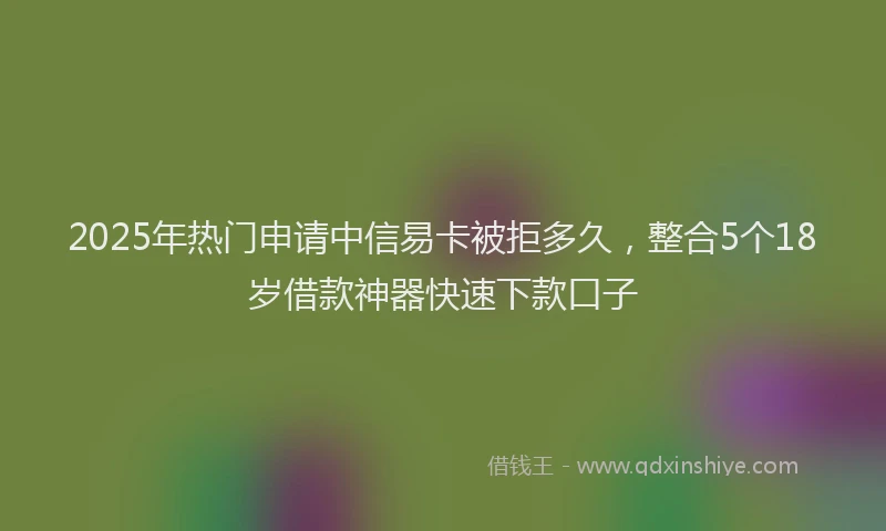 2025年热门申请中信易卡被拒多久，整合5个18岁借款神器快速下款口子