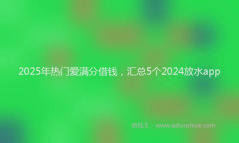 2025年热门爱满分借钱，汇总5个2024放水app