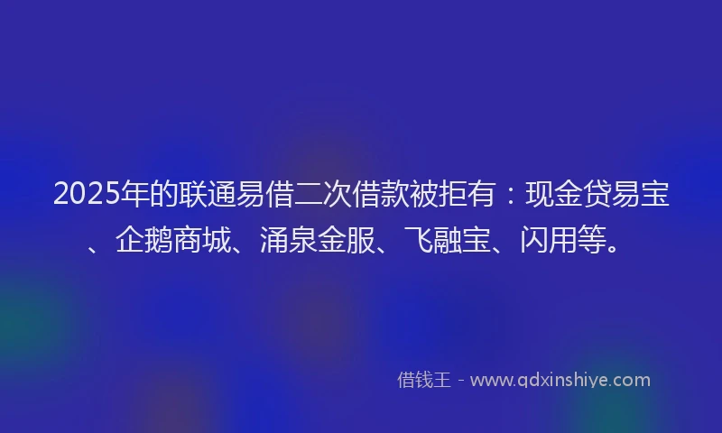 2025年的联通易借二次借款被拒有：现金贷易宝、企鹅商城、涌泉金服、飞融宝、闪用等。