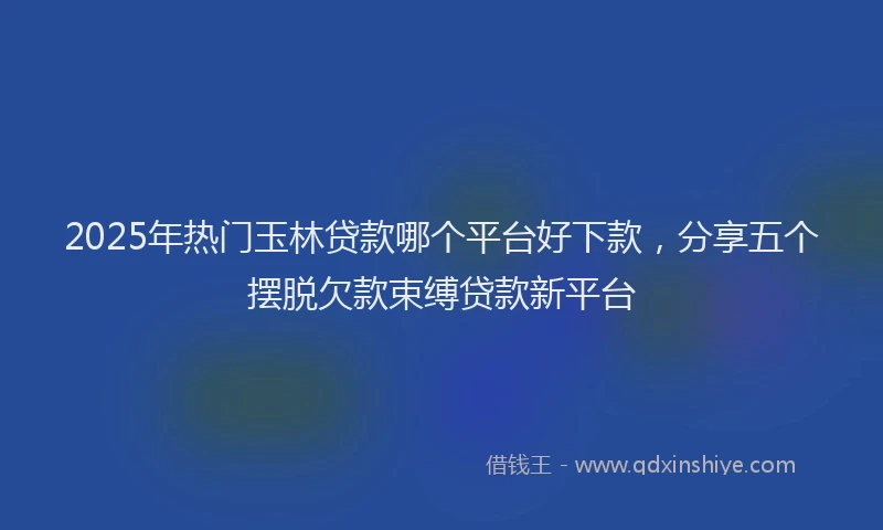 2025年热门玉林贷款哪个平台好下款，分享五个摆脱欠款束缚贷款新平台