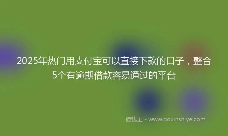 2025年热门用支付宝可以直接下款的口子，整合5个有逾期借款容易通过的平台