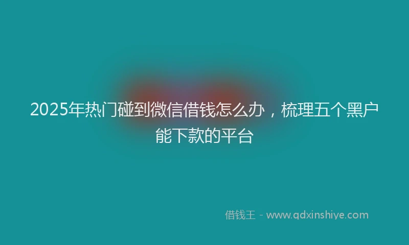 2025年热门碰到微信借钱怎么办,梳理五个黑户能下款的平台