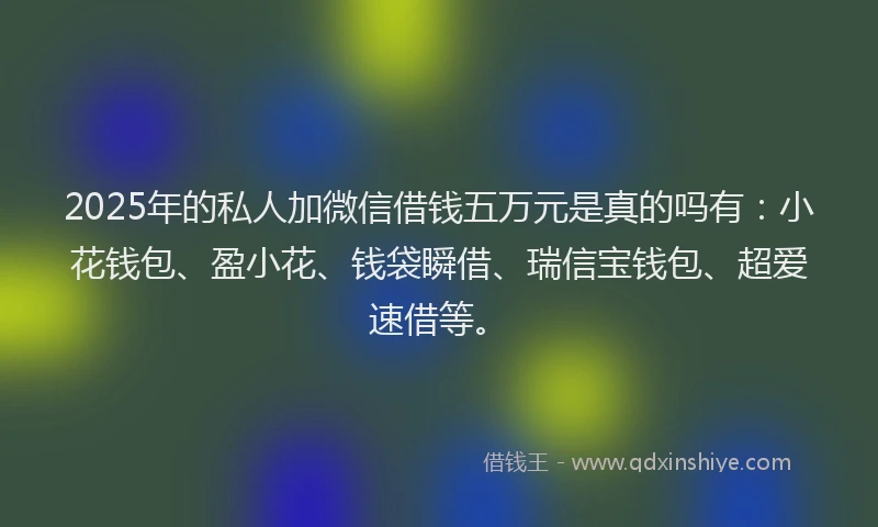 2025年的私人加微信借钱五万元是真的吗有：小花钱包、盈小花、钱袋瞬借、瑞信宝钱包、超爱速借等。