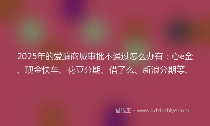 2025年的爱蹦商城审批不通过怎么办有：心e金、现金快车、花豆分期、借了么、新浪分期等。