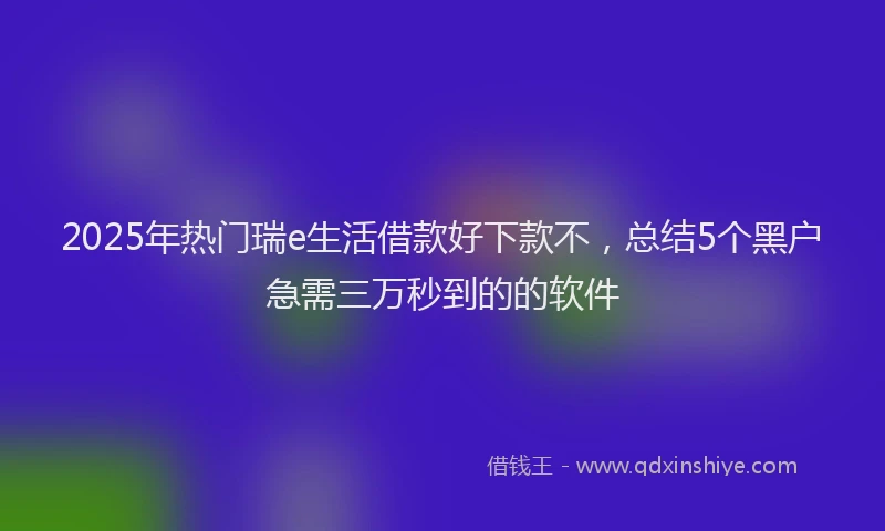 2025年热门瑞e生活借款好下款不,总结5个黑户急需三万秒到的的软件