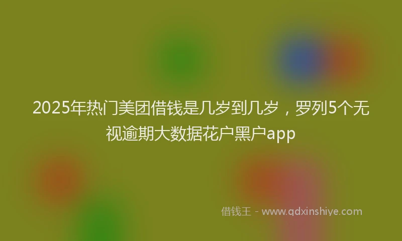 2025年热门美团借钱是几岁到几岁，罗列5个无视逾期大数据花户黑户app
