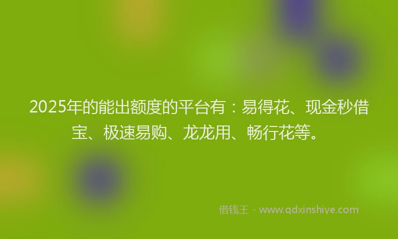 2025年的能出额度的平台有:易得花、现金秒借宝、极速易购、龙龙用、畅行花等。