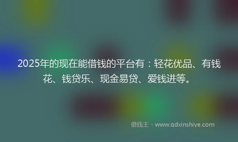 2025年的现在能借钱的平台有：轻花优品、有钱花、钱贷乐、现金易贷、爱钱进等。