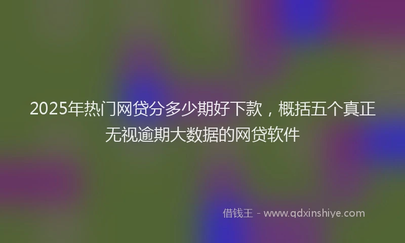 2025年热门网贷分多少期好下款，概括五个真正无视逾期大数据的网贷软件