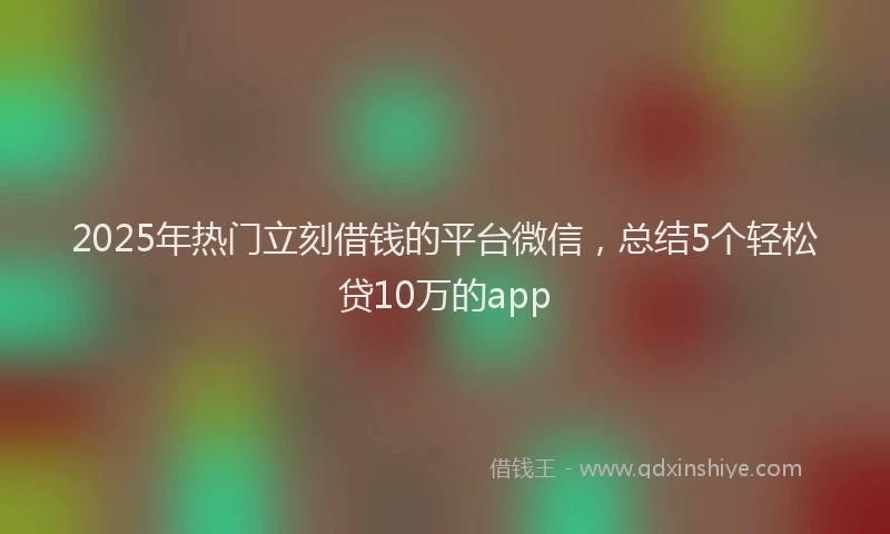 2025年热门立刻借钱的平台微信，总结5个轻松贷10万的app