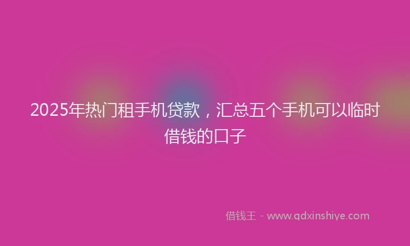 2025年热门租手机贷款，汇总五个手机可以临时借钱的口子