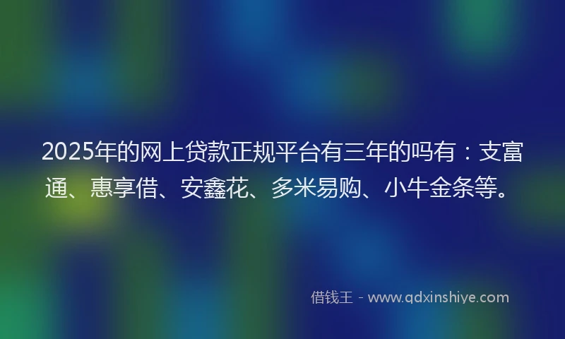 2025年的网上贷款正规平台有三年的吗有：支富通、惠享借、安鑫花、多米易购、小牛金条等。
