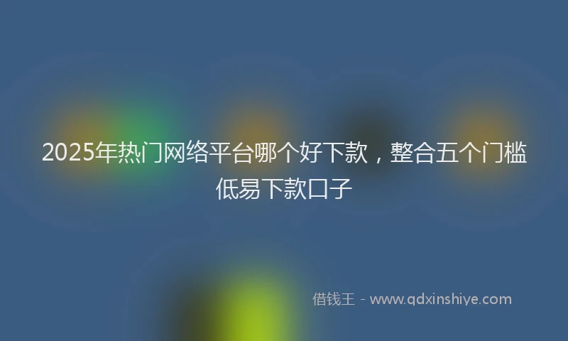 2025年热门网络平台哪个好下款，整合五个门槛低易下款口子
