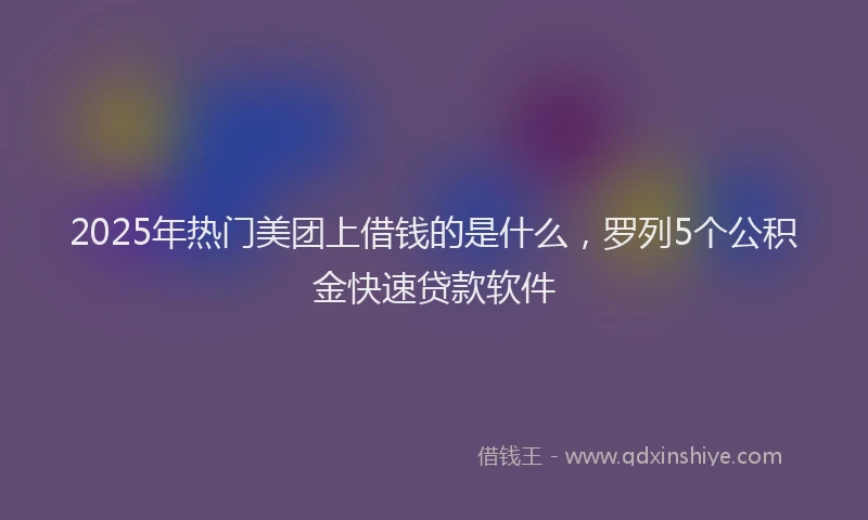 2025年热门美团上借钱的是什么，罗列5个公积金快速贷款软件