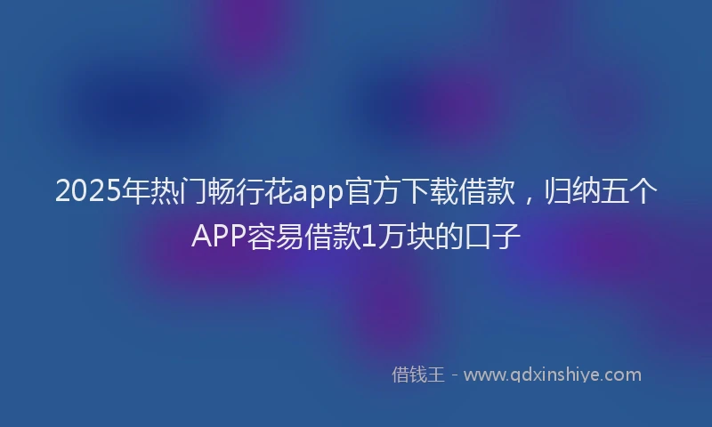 2025年热门畅行花app官方下载借款，归纳五个APP容易借款1万块的口子
