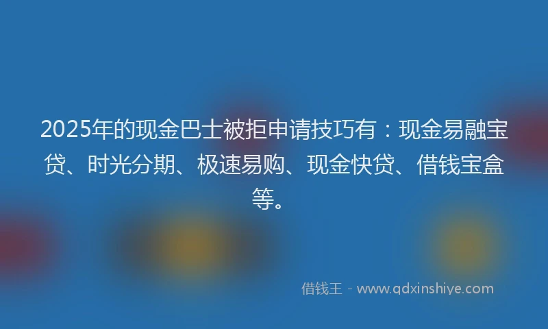 2025年的现金巴士被拒申请技巧有:现金易融宝贷、时光分期、极速易购、现金快贷、借钱宝盒等。