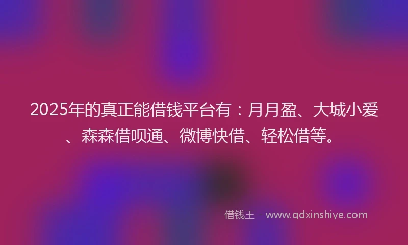 2025年的真正能借钱平台有：月月盈、大城小爱、森森借呗通、微博快借、轻松借等。