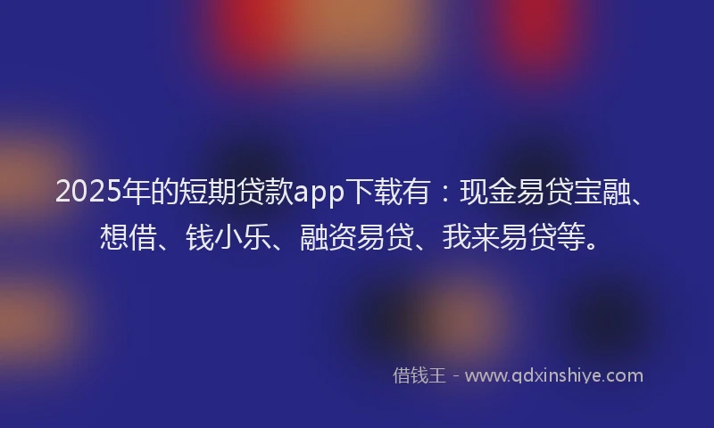 2025年的短期贷款app下载有：现金易贷宝融、想借、钱小乐、融资易贷、我来易贷等。
