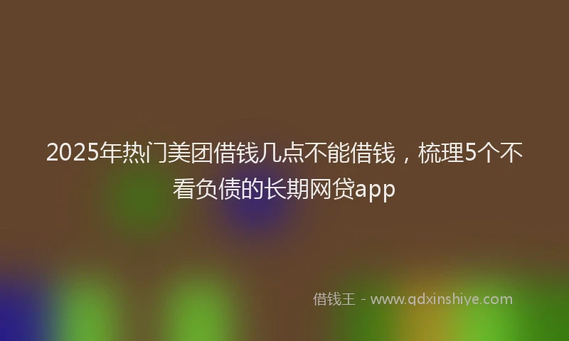 2025年热门美团借钱几点不能借钱，梳理5个不看负债的长期网贷app